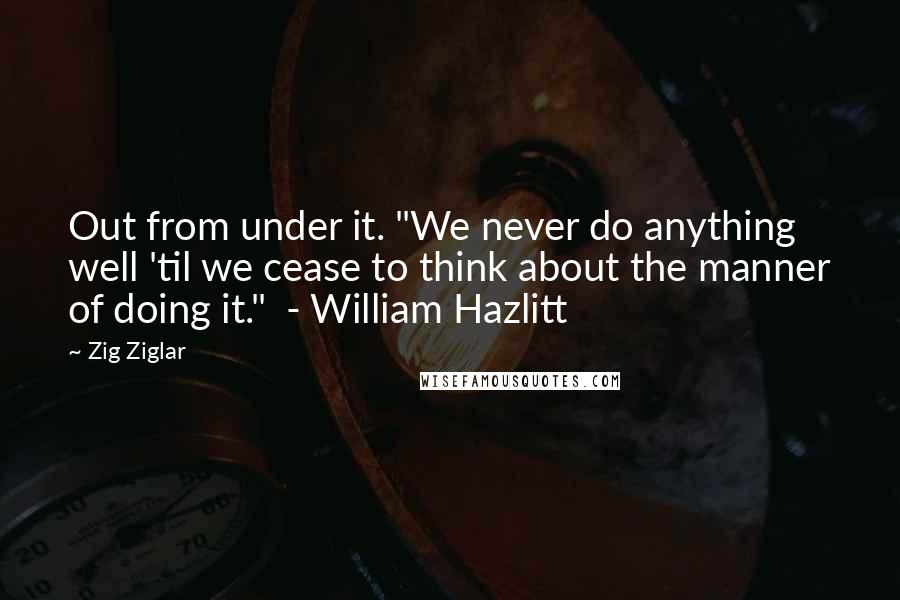 Zig Ziglar Quotes: Out from under it. "We never do anything well 'til we cease to think about the manner of doing it."  - William Hazlitt