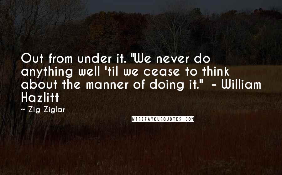 Zig Ziglar Quotes: Out from under it. "We never do anything well 'til we cease to think about the manner of doing it."  - William Hazlitt
