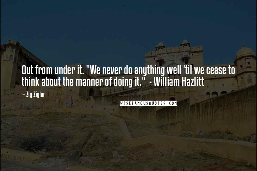 Zig Ziglar Quotes: Out from under it. "We never do anything well 'til we cease to think about the manner of doing it."  - William Hazlitt