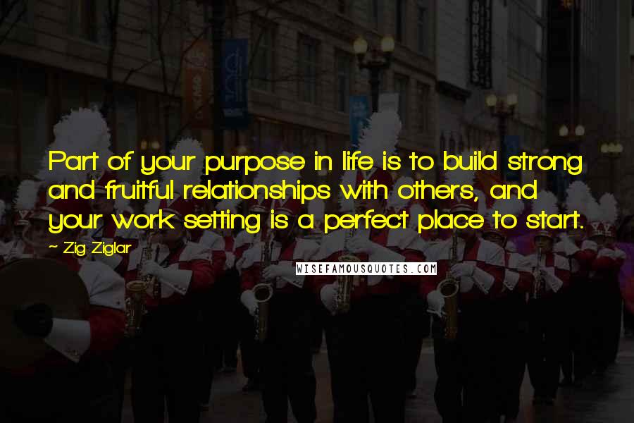 Zig Ziglar Quotes: Part of your purpose in life is to build strong and fruitful relationships with others, and your work setting is a perfect place to start.