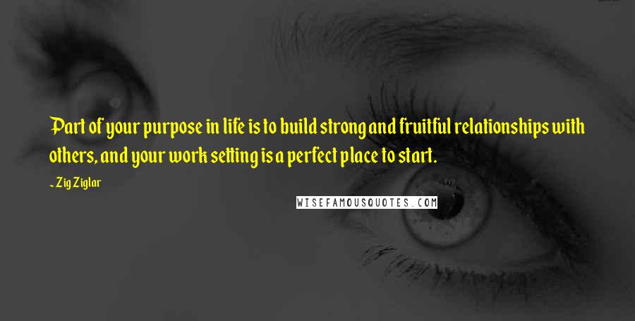 Zig Ziglar Quotes: Part of your purpose in life is to build strong and fruitful relationships with others, and your work setting is a perfect place to start.