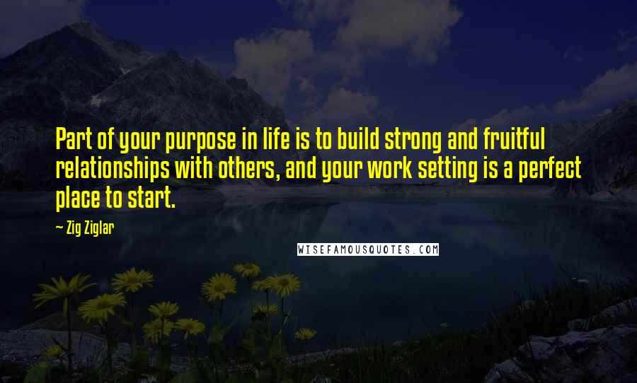 Zig Ziglar Quotes: Part of your purpose in life is to build strong and fruitful relationships with others, and your work setting is a perfect place to start.