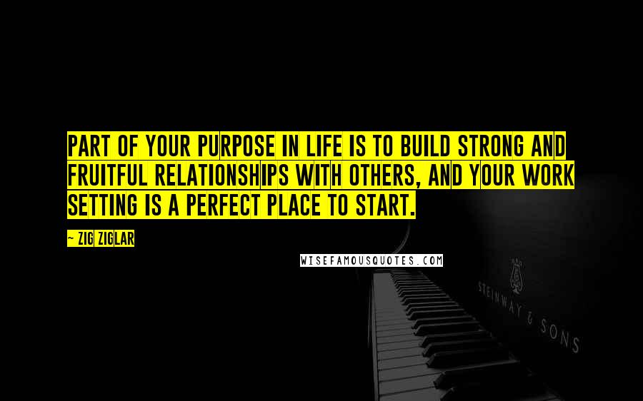 Zig Ziglar Quotes: Part of your purpose in life is to build strong and fruitful relationships with others, and your work setting is a perfect place to start.