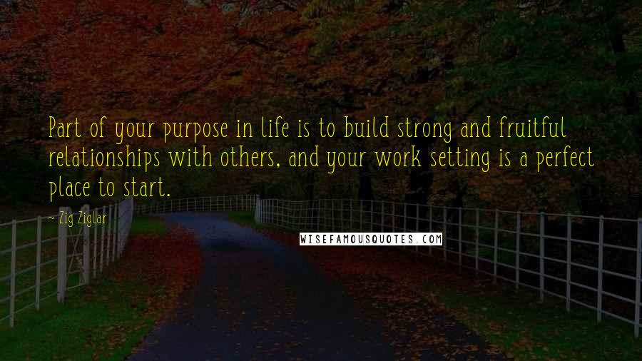 Zig Ziglar Quotes: Part of your purpose in life is to build strong and fruitful relationships with others, and your work setting is a perfect place to start.