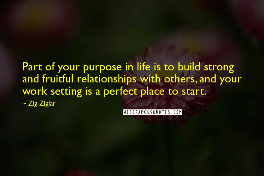 Zig Ziglar Quotes: Part of your purpose in life is to build strong and fruitful relationships with others, and your work setting is a perfect place to start.