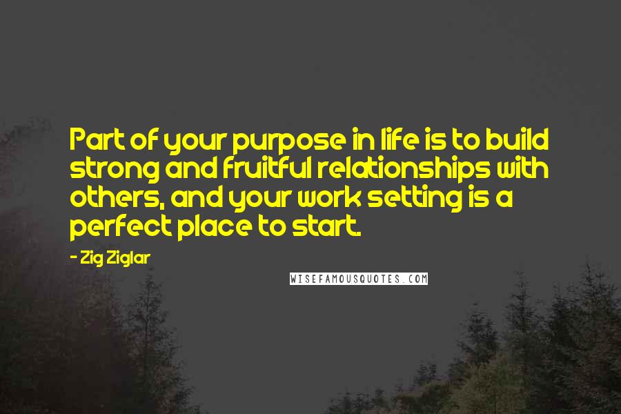 Zig Ziglar Quotes: Part of your purpose in life is to build strong and fruitful relationships with others, and your work setting is a perfect place to start.