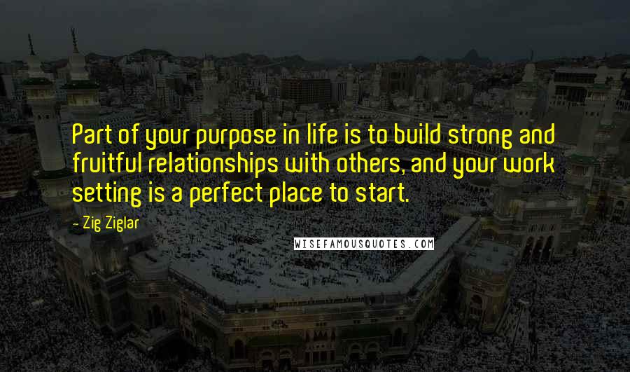 Zig Ziglar Quotes: Part of your purpose in life is to build strong and fruitful relationships with others, and your work setting is a perfect place to start.