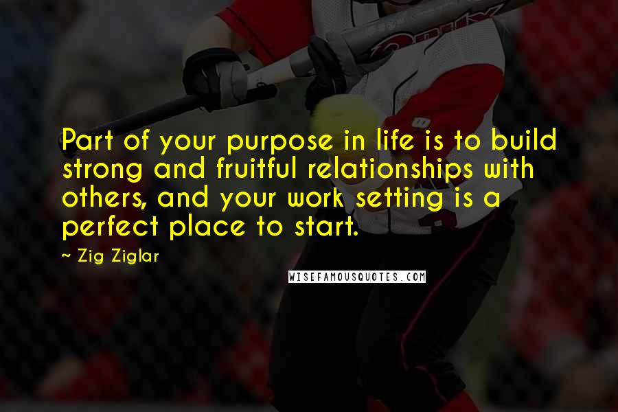 Zig Ziglar Quotes: Part of your purpose in life is to build strong and fruitful relationships with others, and your work setting is a perfect place to start.