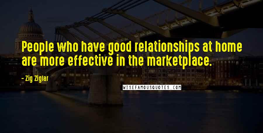 Zig Ziglar Quotes: People who have good relationships at home are more effective in the marketplace.