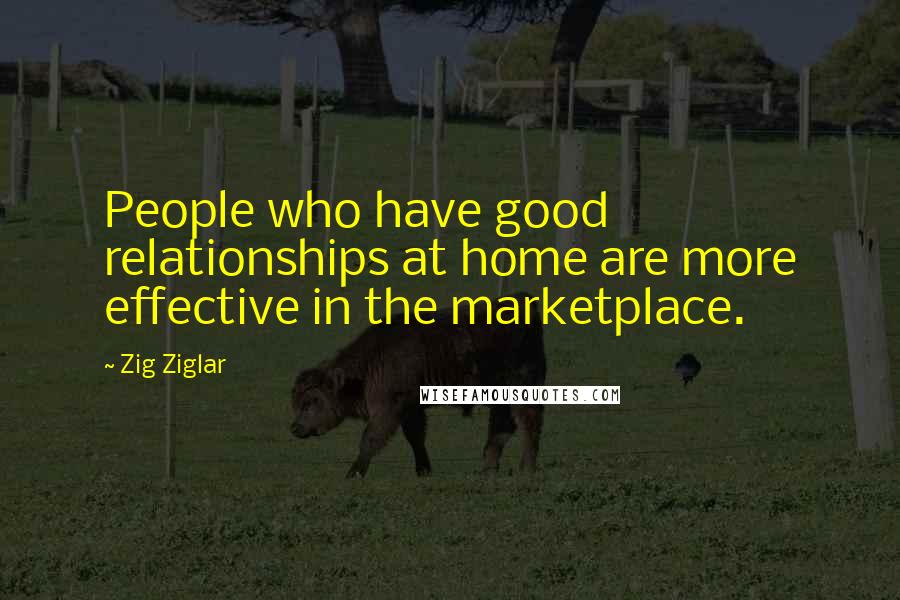 Zig Ziglar Quotes: People who have good relationships at home are more effective in the marketplace.