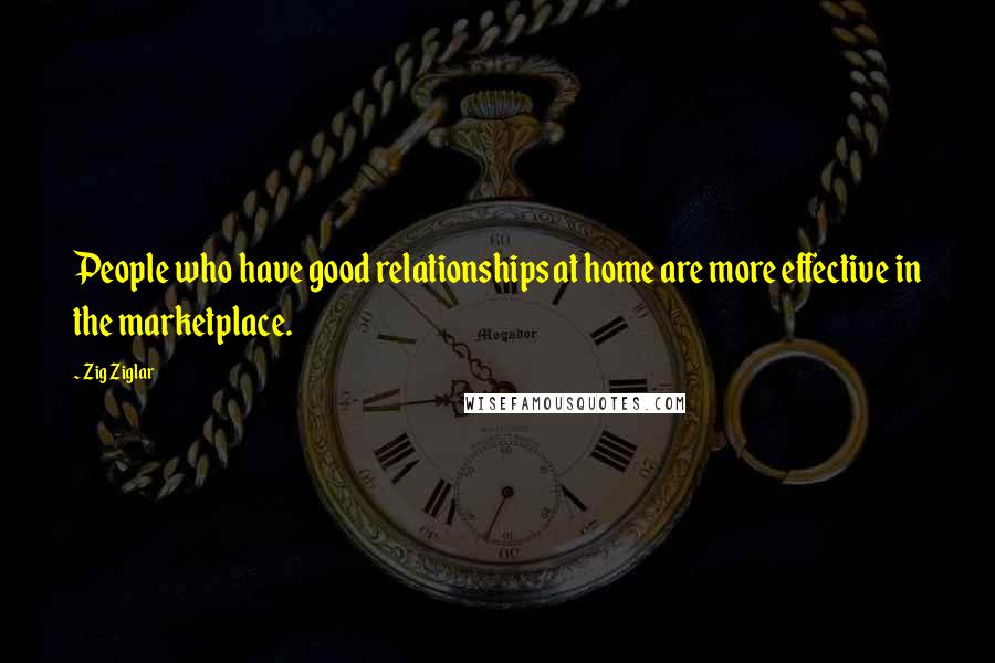 Zig Ziglar Quotes: People who have good relationships at home are more effective in the marketplace.