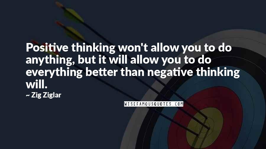 Zig Ziglar Quotes: Positive thinking won't allow you to do anything, but it will allow you to do everything better than negative thinking will.