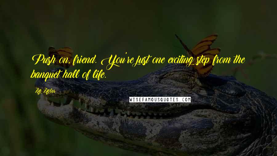 Zig Ziglar Quotes: Push on, friend. You're just one exciting step from the banquet hall of life.