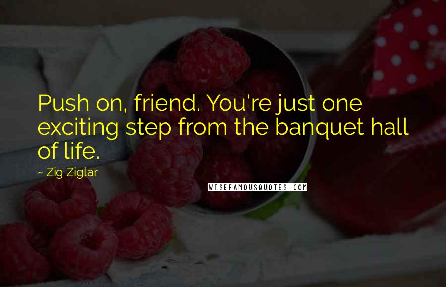 Zig Ziglar Quotes: Push on, friend. You're just one exciting step from the banquet hall of life.