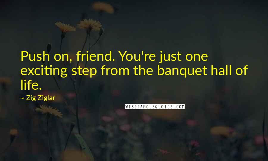 Zig Ziglar Quotes: Push on, friend. You're just one exciting step from the banquet hall of life.