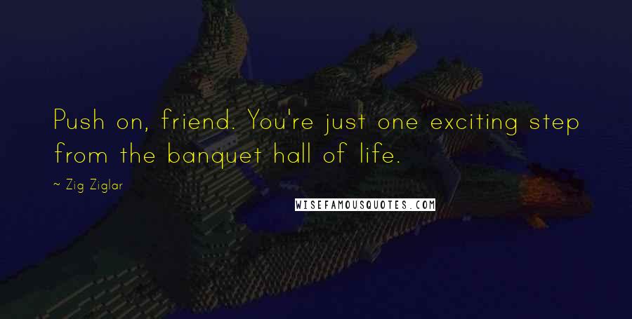 Zig Ziglar Quotes: Push on, friend. You're just one exciting step from the banquet hall of life.