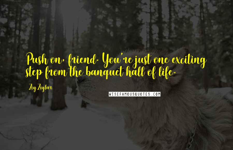 Zig Ziglar Quotes: Push on, friend. You're just one exciting step from the banquet hall of life.