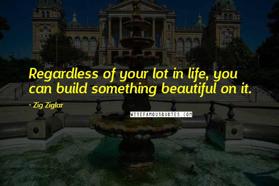 Zig Ziglar Quotes: Regardless of your lot in life, you can build something beautiful on it.