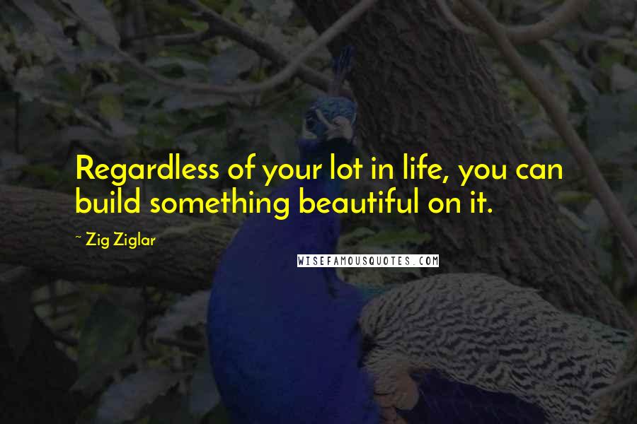 Zig Ziglar Quotes: Regardless of your lot in life, you can build something beautiful on it.