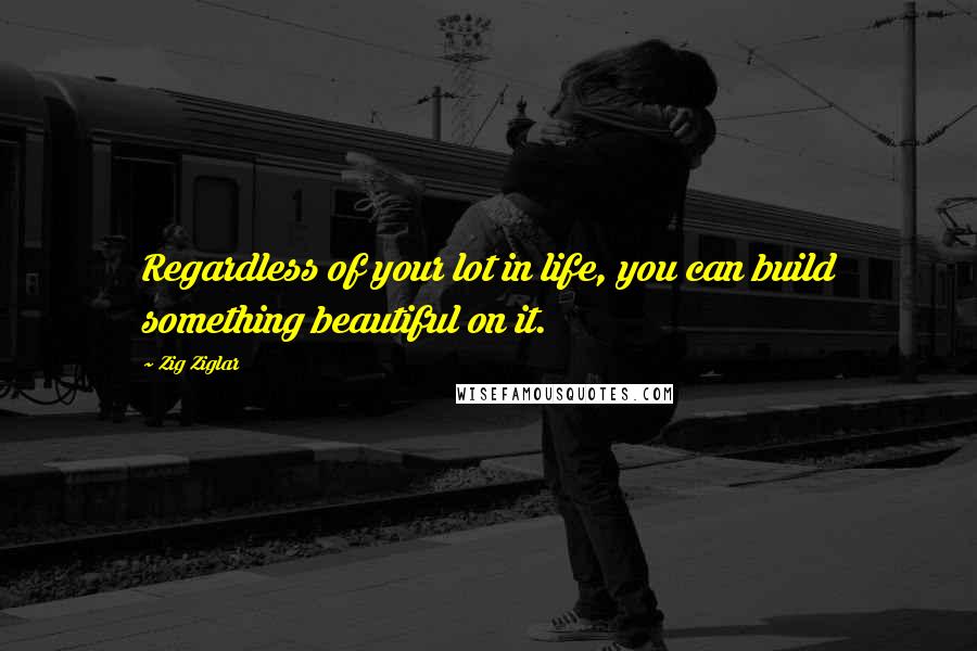 Zig Ziglar Quotes: Regardless of your lot in life, you can build something beautiful on it.