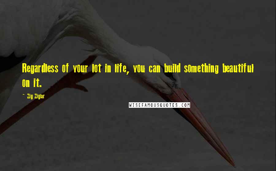 Zig Ziglar Quotes: Regardless of your lot in life, you can build something beautiful on it.