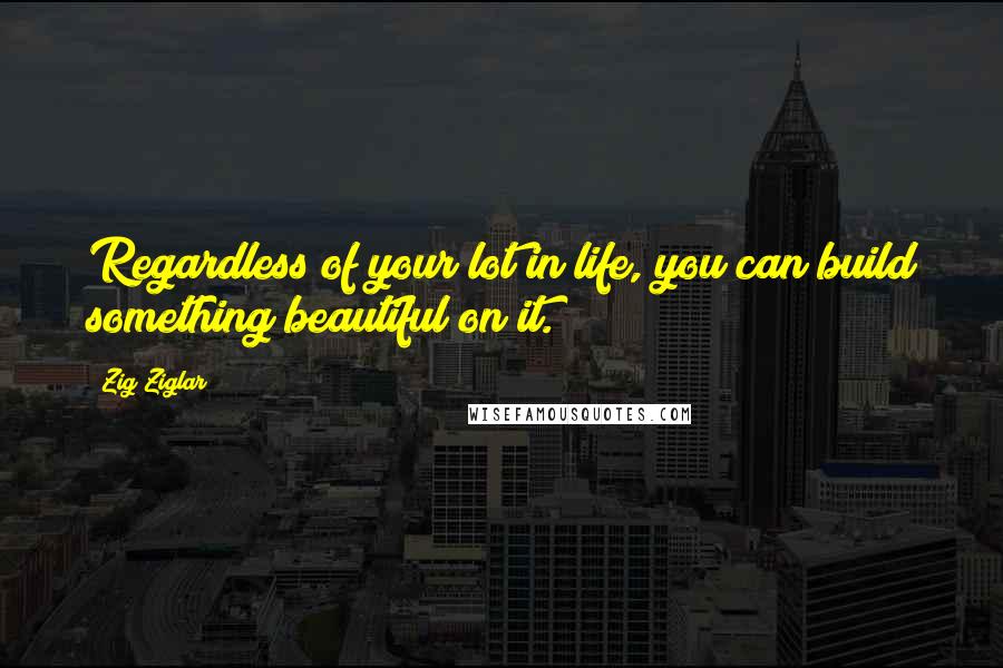 Zig Ziglar Quotes: Regardless of your lot in life, you can build something beautiful on it.