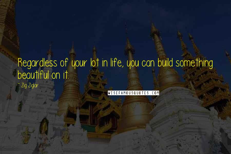 Zig Ziglar Quotes: Regardless of your lot in life, you can build something beautiful on it.