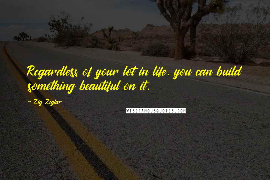 Zig Ziglar Quotes: Regardless of your lot in life, you can build something beautiful on it.