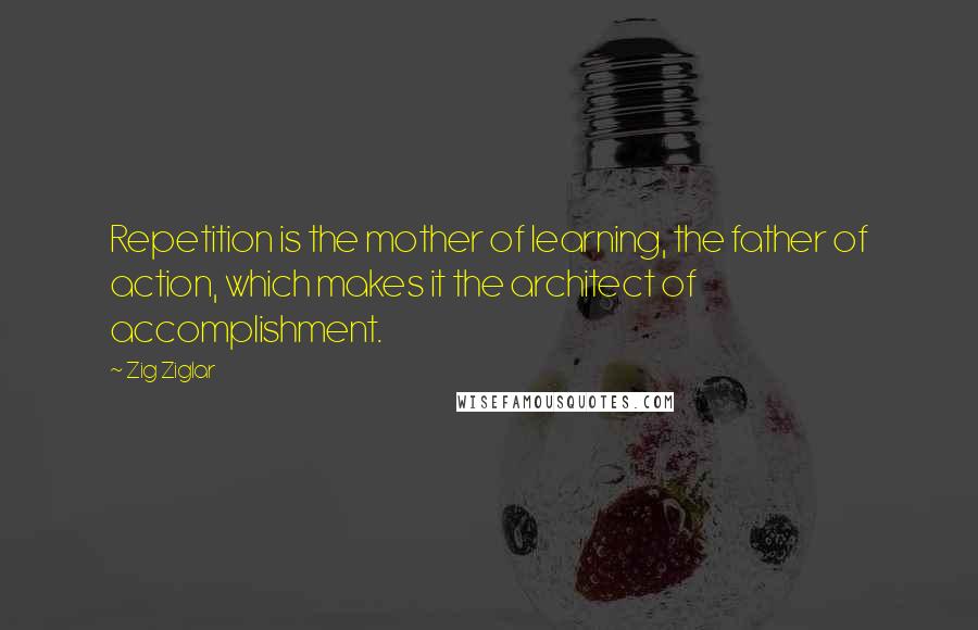 Zig Ziglar Quotes: Repetition is the mother of learning, the father of action, which makes it the architect of accomplishment.