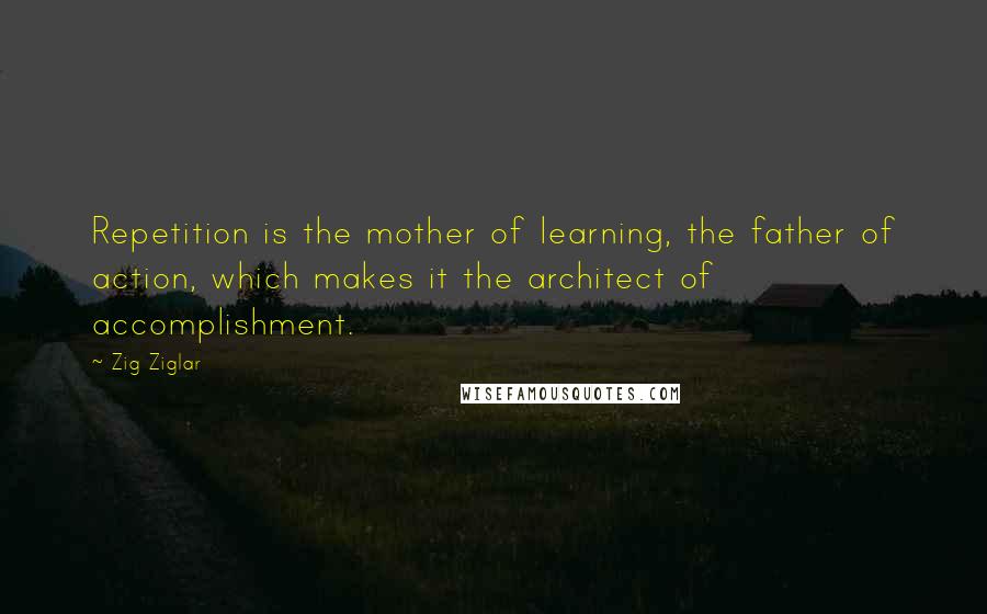 Zig Ziglar Quotes: Repetition is the mother of learning, the father of action, which makes it the architect of accomplishment.