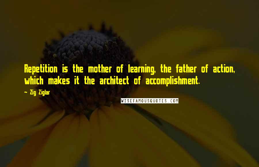 Zig Ziglar Quotes: Repetition is the mother of learning, the father of action, which makes it the architect of accomplishment.