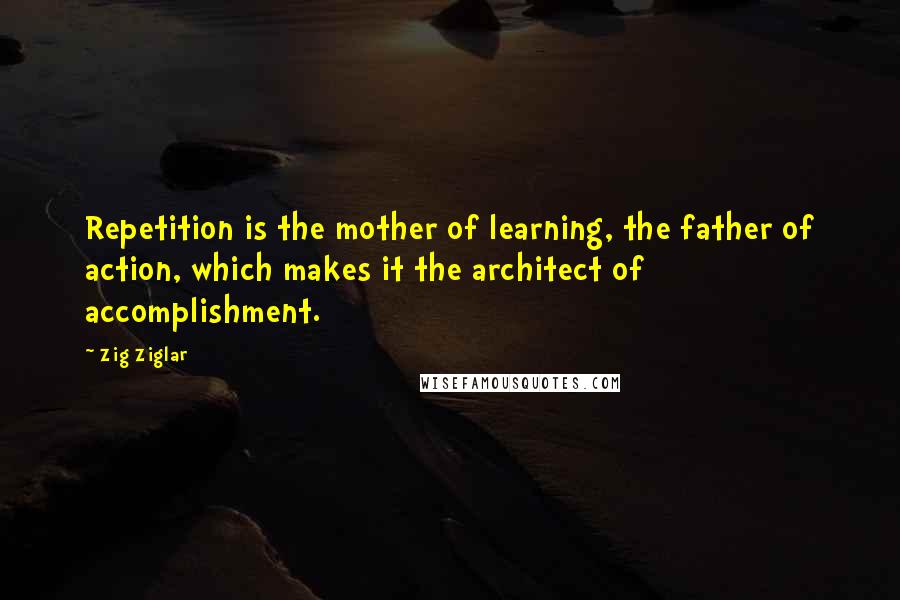 Zig Ziglar Quotes: Repetition is the mother of learning, the father of action, which makes it the architect of accomplishment.