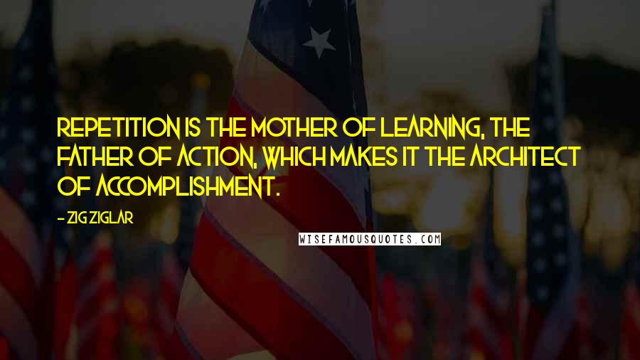 Zig Ziglar Quotes: Repetition is the mother of learning, the father of action, which makes it the architect of accomplishment.