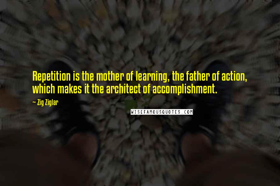Zig Ziglar Quotes: Repetition is the mother of learning, the father of action, which makes it the architect of accomplishment.