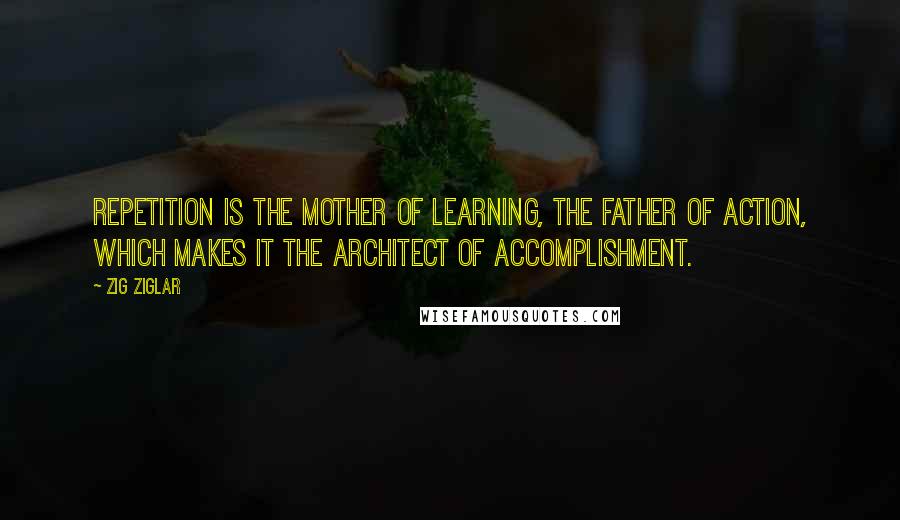 Zig Ziglar Quotes: Repetition is the mother of learning, the father of action, which makes it the architect of accomplishment.