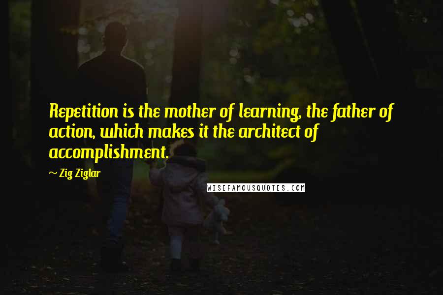 Zig Ziglar Quotes: Repetition is the mother of learning, the father of action, which makes it the architect of accomplishment.