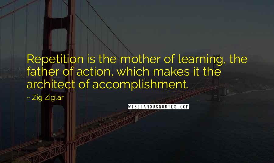 Zig Ziglar Quotes: Repetition is the mother of learning, the father of action, which makes it the architect of accomplishment.