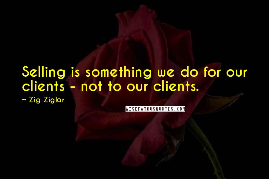 Zig Ziglar Quotes: Selling is something we do for our clients - not to our clients.