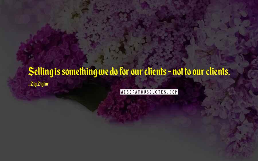 Zig Ziglar Quotes: Selling is something we do for our clients - not to our clients.