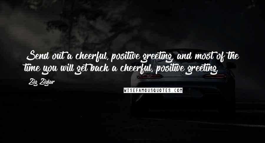 Zig Ziglar Quotes: Send out a cheerful, positive greeting, and most of the time you will get back a cheerful, positive greeting.