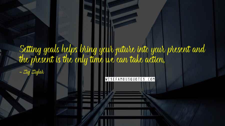 Zig Ziglar Quotes: Setting goals helps bring your future into your present and the present is the only time we can take action.