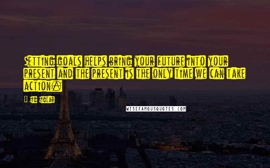 Zig Ziglar Quotes: Setting goals helps bring your future into your present and the present is the only time we can take action.