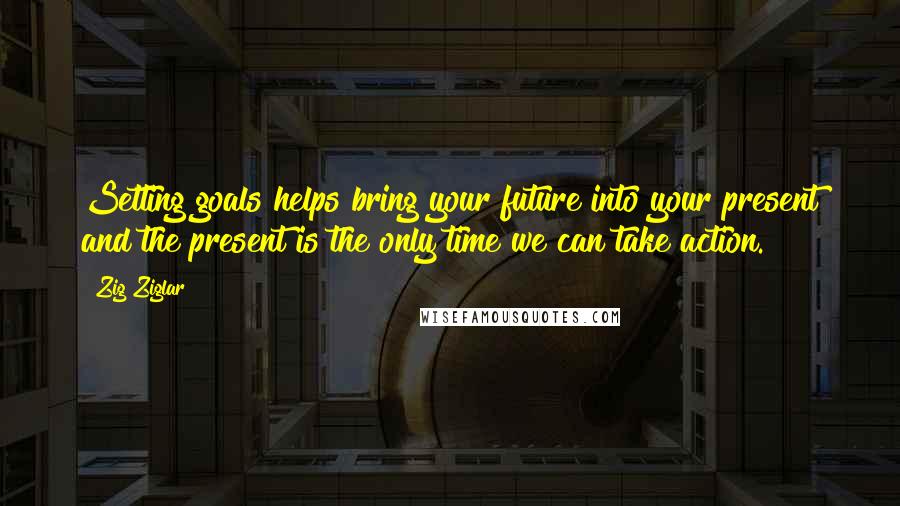 Zig Ziglar Quotes: Setting goals helps bring your future into your present and the present is the only time we can take action.