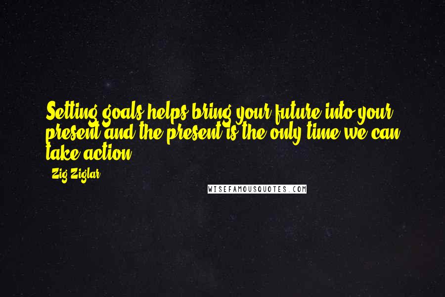 Zig Ziglar Quotes: Setting goals helps bring your future into your present and the present is the only time we can take action.