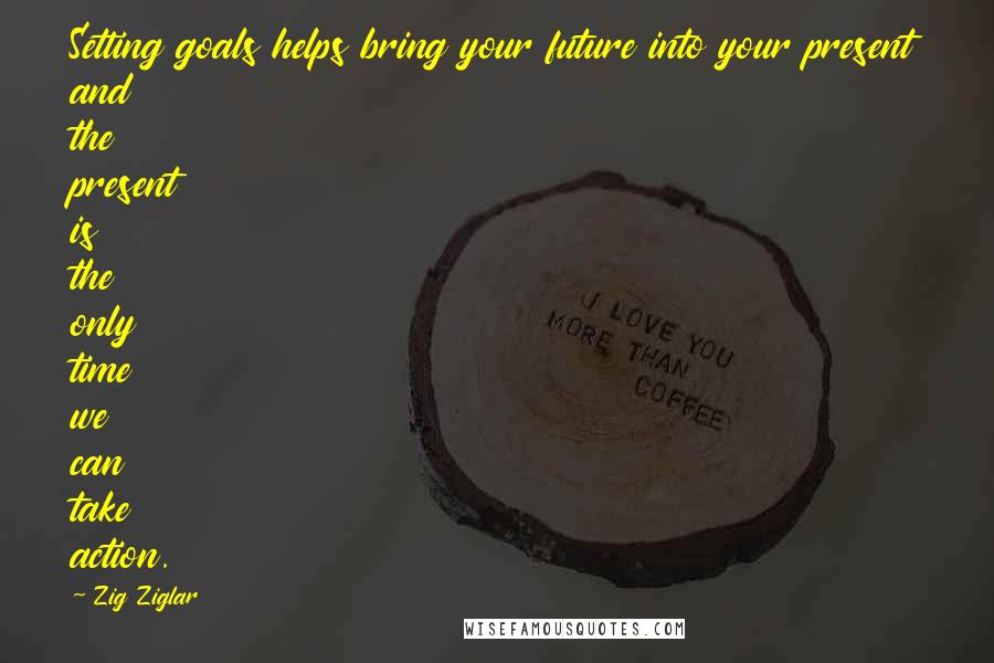 Zig Ziglar Quotes: Setting goals helps bring your future into your present and the present is the only time we can take action.