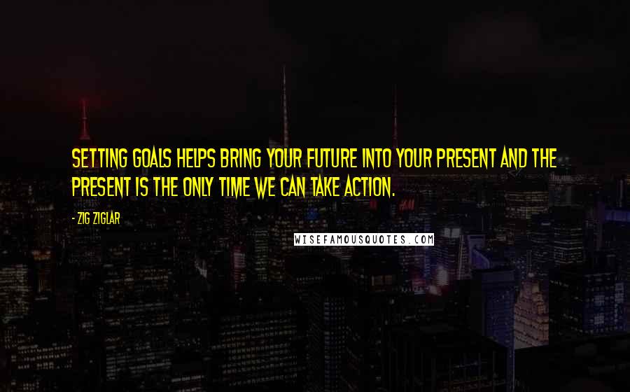 Zig Ziglar Quotes: Setting goals helps bring your future into your present and the present is the only time we can take action.