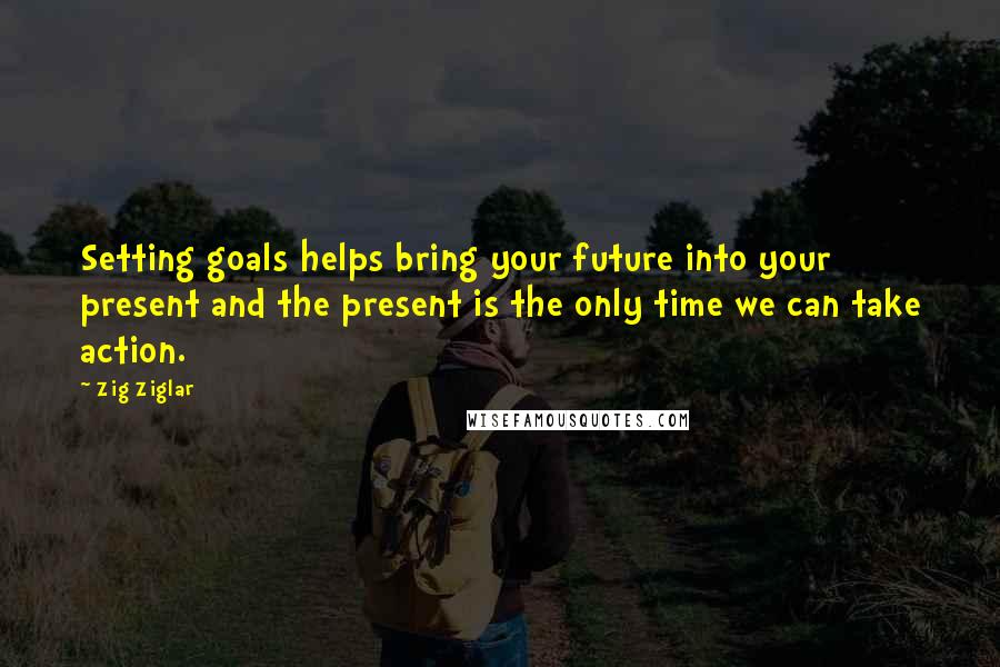 Zig Ziglar Quotes: Setting goals helps bring your future into your present and the present is the only time we can take action.