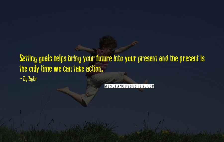 Zig Ziglar Quotes: Setting goals helps bring your future into your present and the present is the only time we can take action.