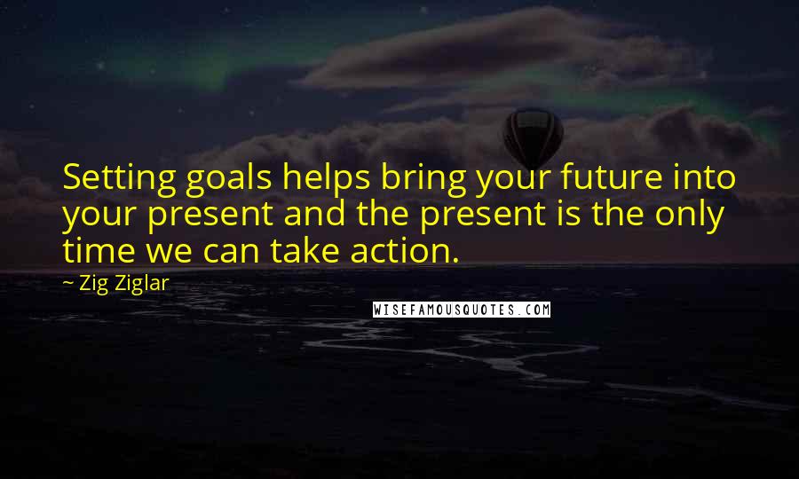 Zig Ziglar Quotes: Setting goals helps bring your future into your present and the present is the only time we can take action.