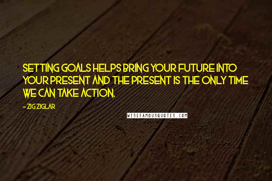 Zig Ziglar Quotes: Setting goals helps bring your future into your present and the present is the only time we can take action.